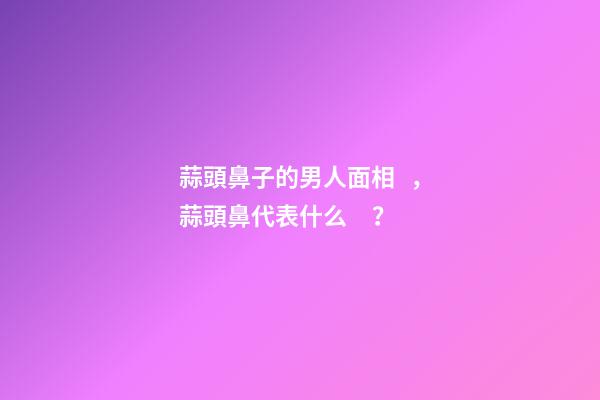 蒜頭鼻子的男人面相，蒜頭鼻代表什么？